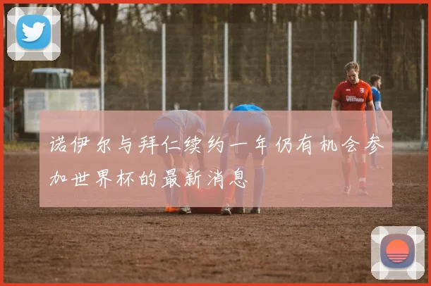 诺伊尔与拜仁续约一年仍有机会参加世界杯的最新消息
