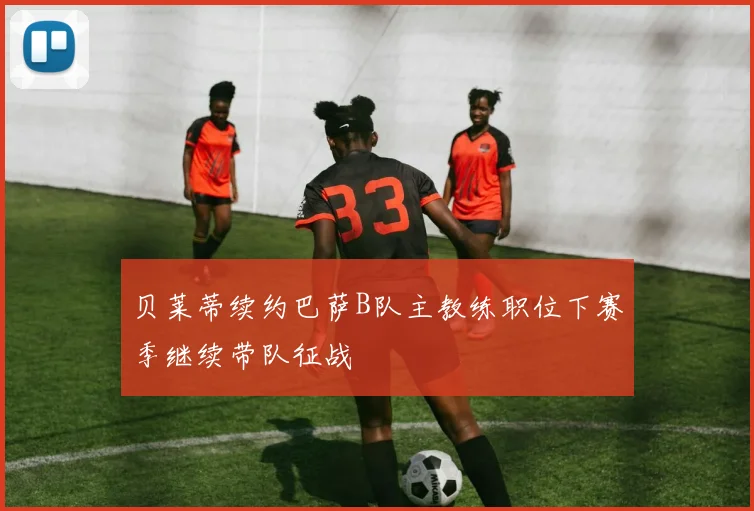 贝莱蒂续约巴萨B队主教练职位下赛季继续带队征战
