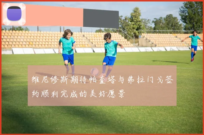 维尼修斯期待帕奎塔与弗拉门戈签约顺利完成的美好愿景