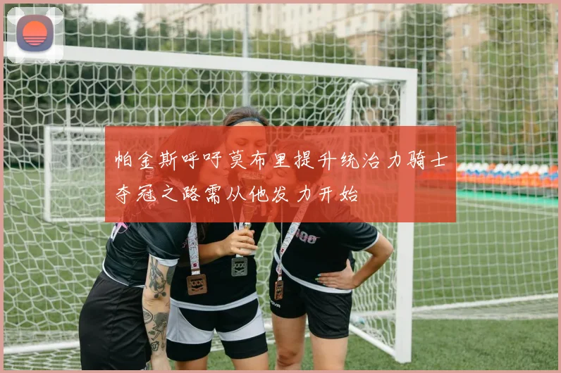 帕金斯呼吁莫布里提升统治力骑士夺冠之路需从他发力开始