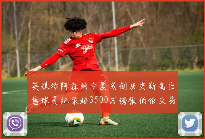 英媒称阿森纳今夏或创历史新高出售球员纪录超3500万镑张伯伦交易