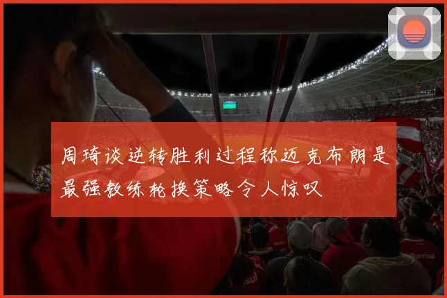 周琦谈逆转胜利过程称迈克布朗是最强教练轮换策略令人惊叹