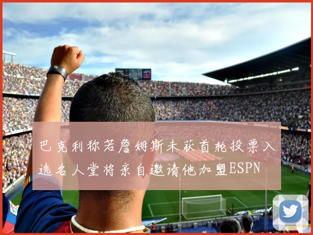 巴克利称若詹姆斯未获首轮投票入选名人堂将亲自邀请他加盟ESPN