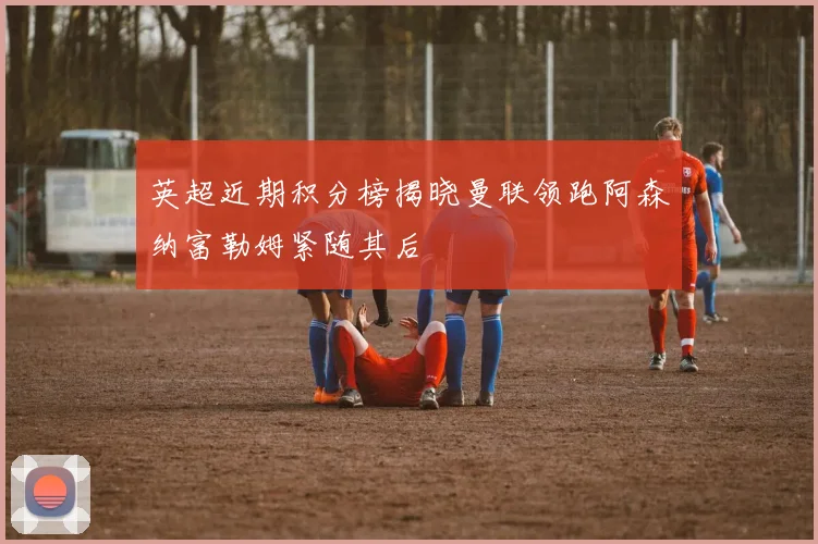英超近期积分榜揭晓曼联领跑阿森纳富勒姆紧随其后
