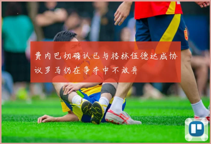 费内巴切确认已与格林伍德达成协议罗马仍在争夺中不放弃