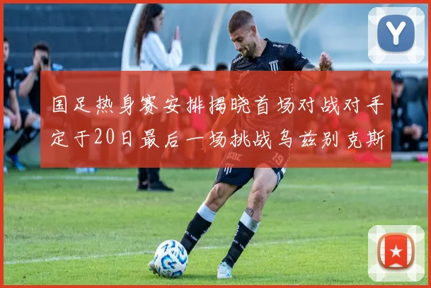 国足热身赛安排揭晓首场对战对手定于20日最后一场挑战乌兹别克斯坦