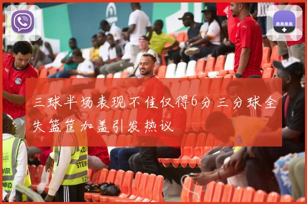 三球半场表现不佳仅得6分三分球全失篮筐加盖引发热议