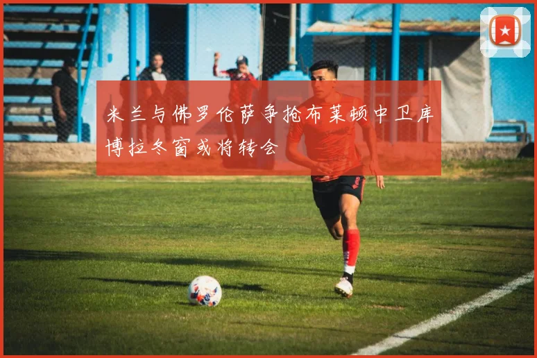 米兰与佛罗伦萨争抢布莱顿中卫库博拉冬窗或将转会