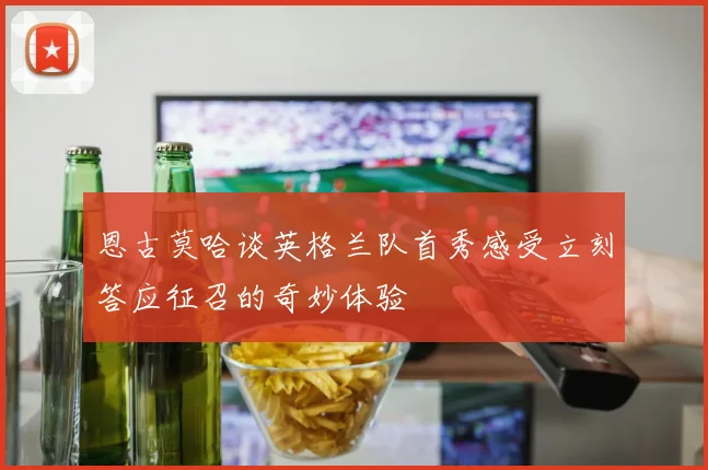 恩古莫哈谈英格兰队首秀感受立刻答应征召的奇妙体验