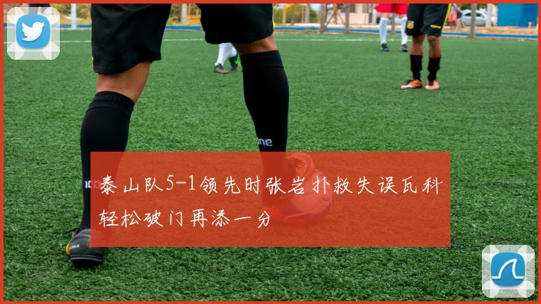 泰山队5-1领先时张岩扑救失误瓦科轻松破门再添一分