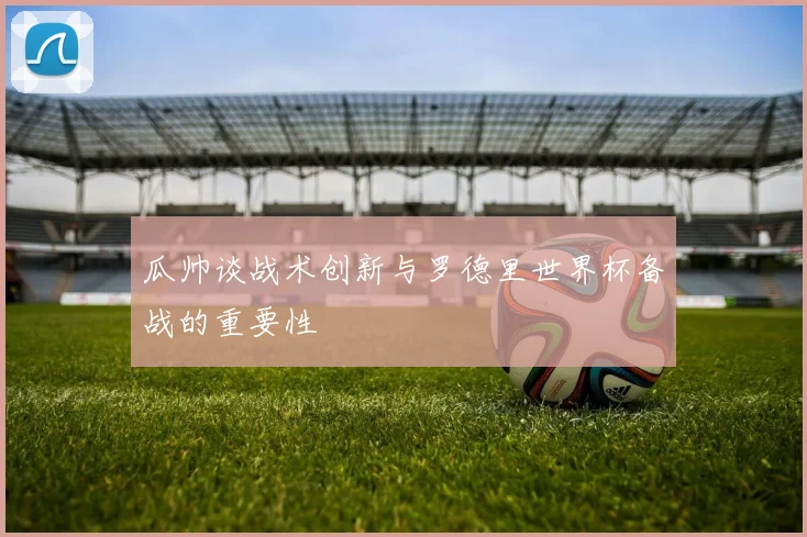 瓜帅谈战术创新与罗德里世界杯备战的重要性