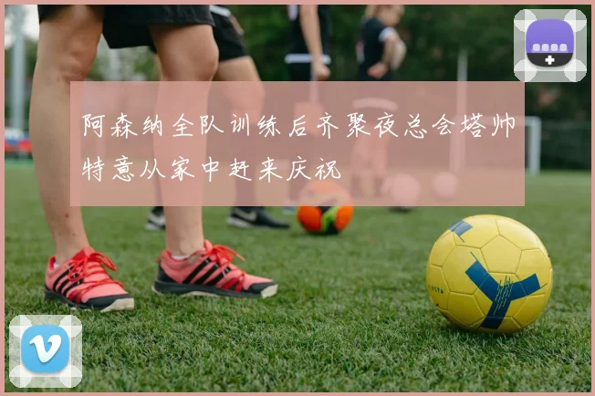 阿森纳全队训练后齐聚夜总会塔帅特意从家中赶来庆祝
