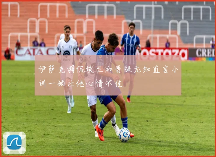 伊萨克调侃埃兰加晋级无知直言小训一顿让他心情不佳