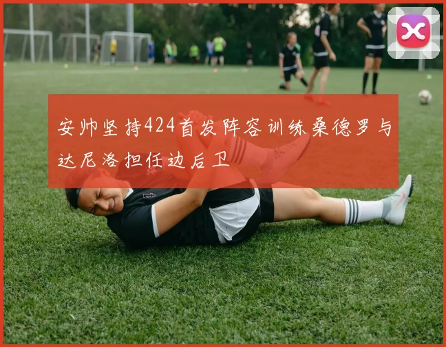 安帅坚持424首发阵容训练桑德罗与达尼洛担任边后卫