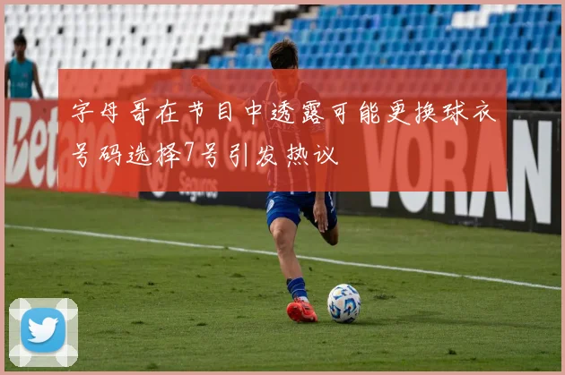 字母哥在节目中透露可能更换球衣号码选择7号引发热议
