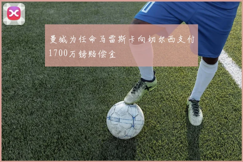 曼城为任命马雷斯卡向切尔西支付1700万镑赔偿金