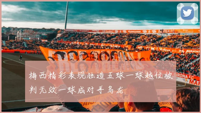 梅西精彩表现独造五球一球越位被判无效一球成对手乌龙