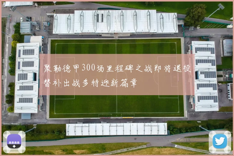 聚勒德甲300场里程碑之战即将退役替补出战多特迎新篇章