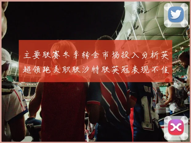 主要联赛冬季转会市场投入分析英超领跑美职联沙特联英冠表现不佳