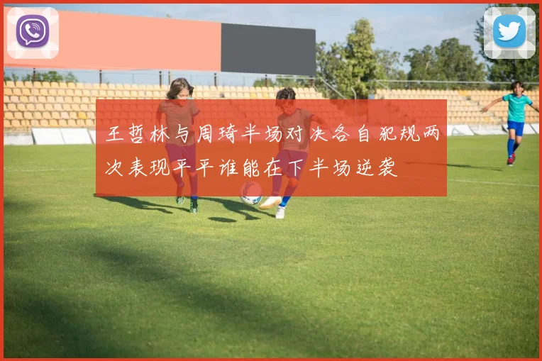 王哲林与周琦半场对决各自犯规两次表现平平谁能在下半场逆袭